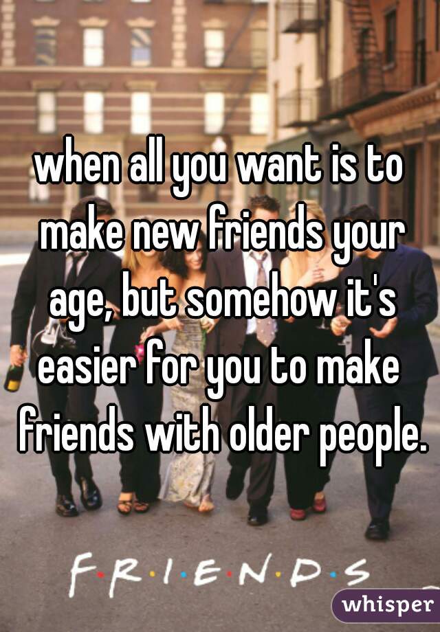 when all you want is to make new friends your age, but somehow it's easier for you to make  friends with older people.