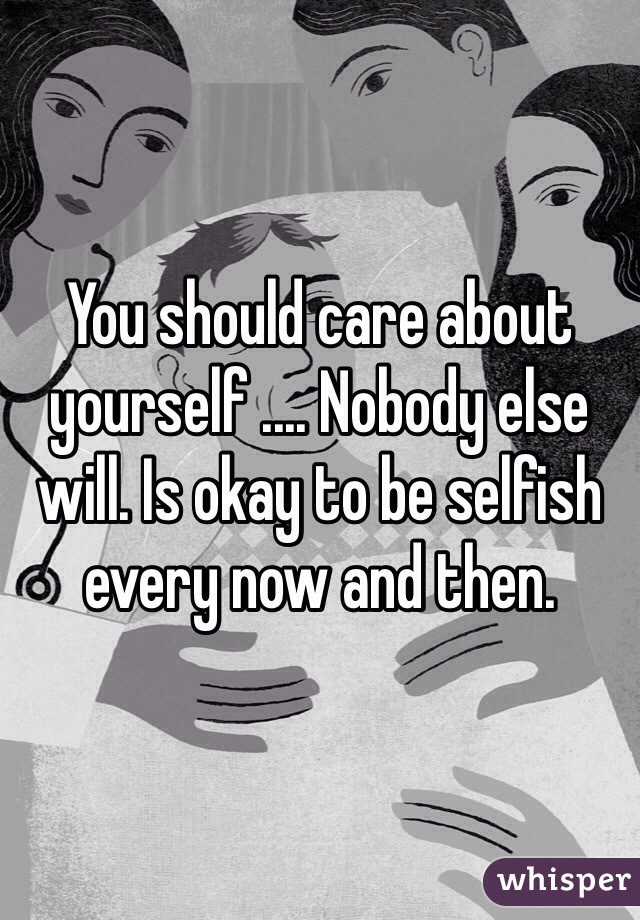 You should care about yourself .... Nobody else will. Is okay to be selfish every now and then.