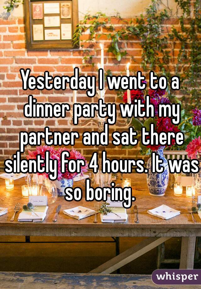 Yesterday I went to a dinner party with my partner and sat there silently for 4 hours. It was so boring. 
