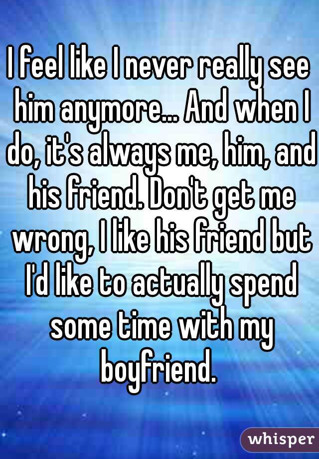 I feel like I never really see him anymore... And when I do, it's always me, him, and his friend. Don't get me wrong, I like his friend but I'd like to actually spend some time with my boyfriend. 