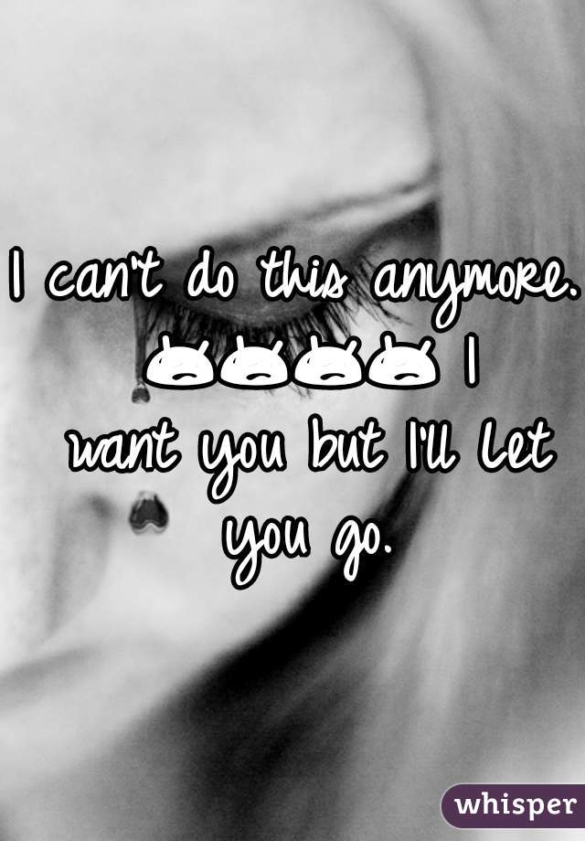 I can't do this anymore. ðŸ˜¥ðŸ˜¥ðŸ˜¥ðŸ˜¥ I want you but I'll Let you go.