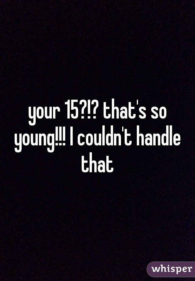 your 15?!? that's so young!!! I couldn't handle that