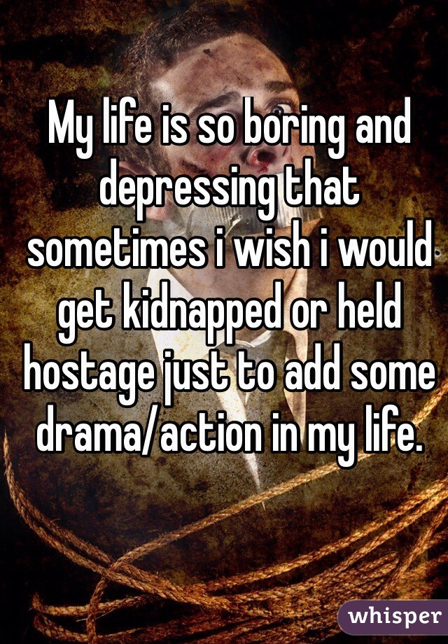My life is so boring and depressing that sometimes i wish i would get kidnapped or held hostage just to add some drama/action in my life.

