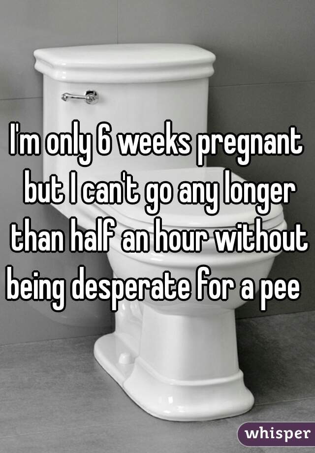 I'm only 6 weeks pregnant but I can't go any longer than half an hour without being desperate for a pee  