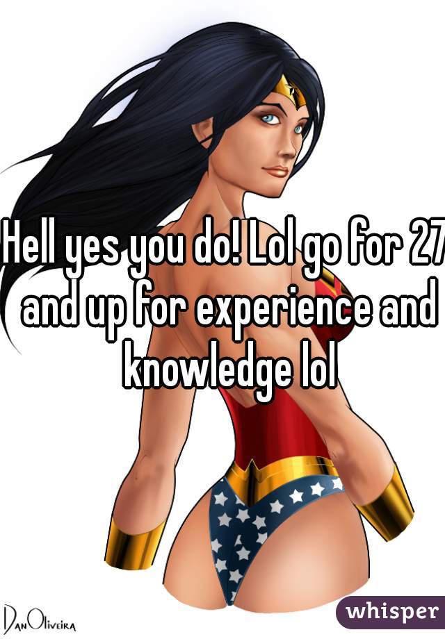 Hell yes you do! Lol go for 27 and up for experience and knowledge lol
