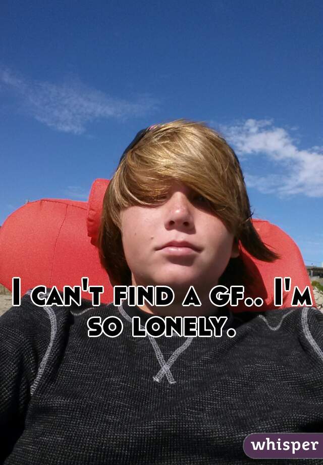 I can't find a gf.. I'm so lonely. 