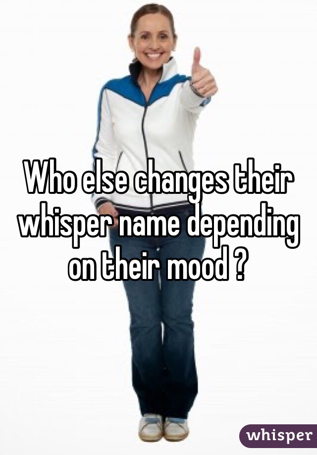 Who else changes their whisper name depending on their mood ? 