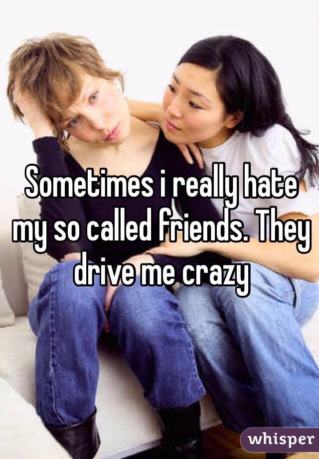 Sometimes i really hate my so called friends. They drive me crazy