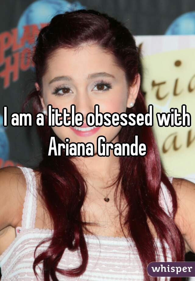 I am a little obsessed with Ariana Grande 