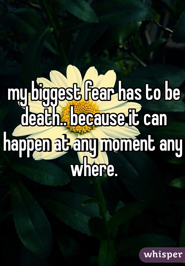 my biggest fear has to be death.. because it can happen at any moment any where. 