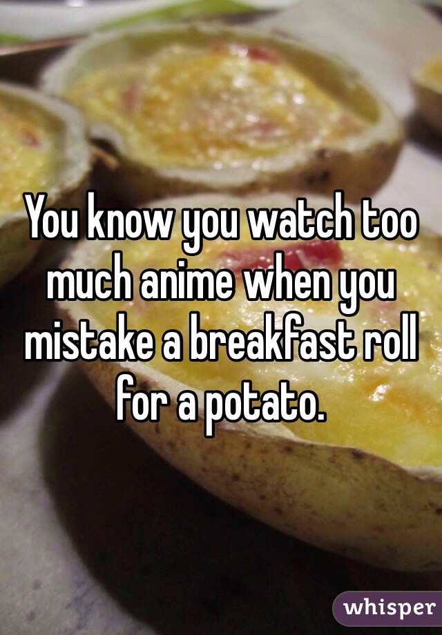 You know you watch too much anime when you mistake a breakfast roll for a potato.