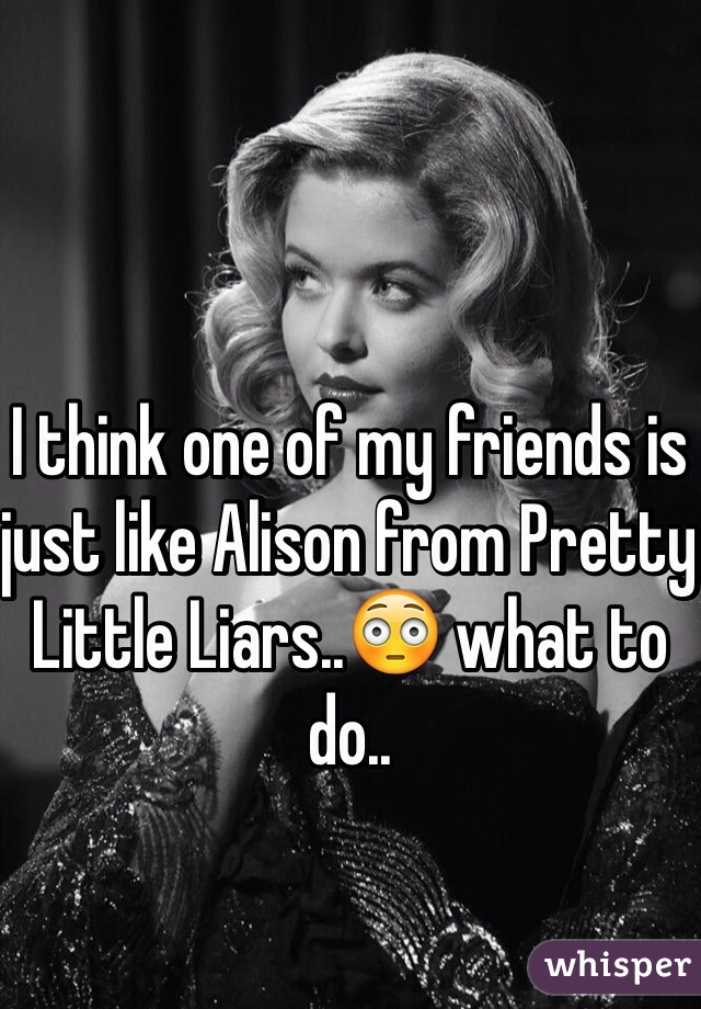 I think one of my friends is just like Alison from Pretty Little Liars..😳 what to do.. 