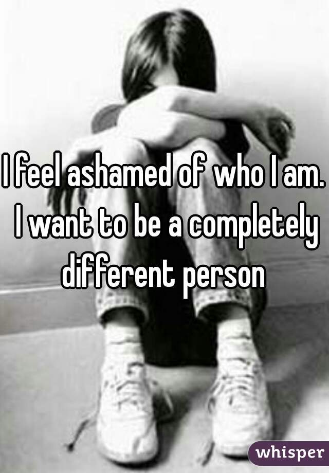 I feel ashamed of who I am. I want to be a completely different person 