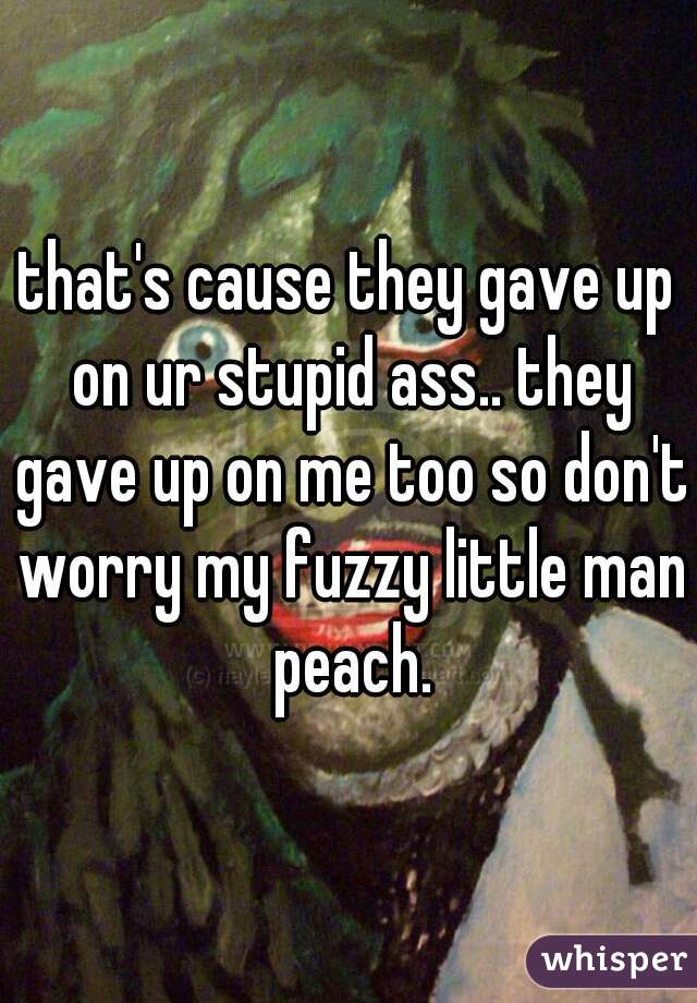 that's cause they gave up on ur stupid ass.. they gave up on me too so don't worry my fuzzy little man peach.