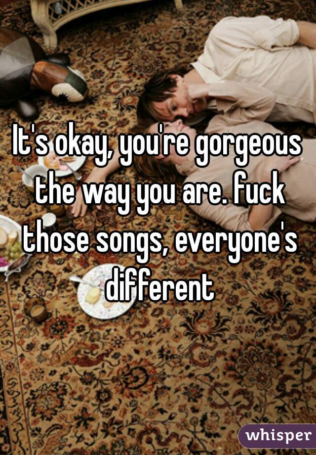It's okay, you're gorgeous the way you are. fuck those songs, everyone's different