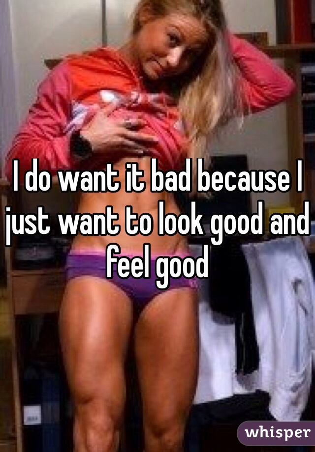 I do want it bad because I just want to look good and feel good
