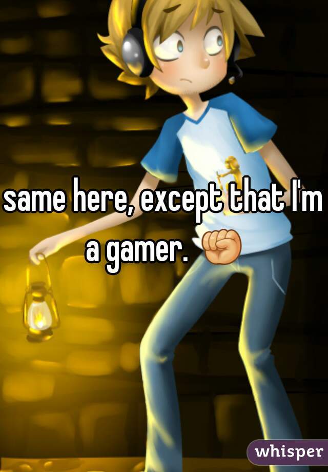 same here, except that I'm a gamer. ✊