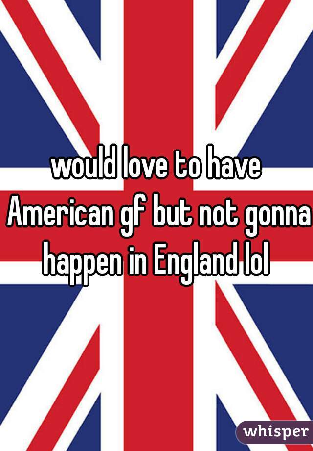 would love to have American gf but not gonna happen in England lol 