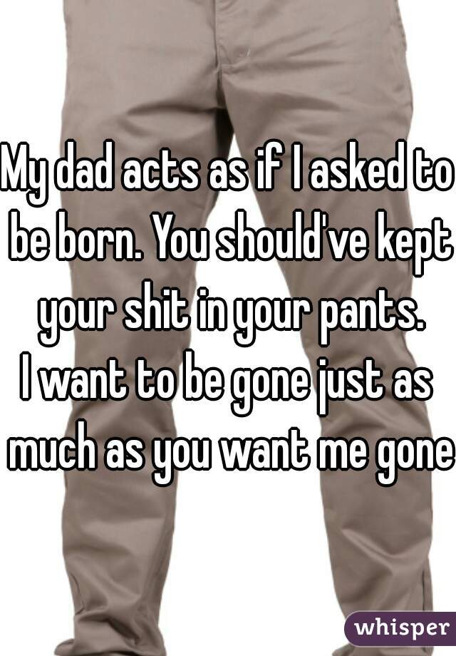 My dad acts as if I asked to be born. You should've kept your shit in your pants.

I want to be gone just as much as you want me gone