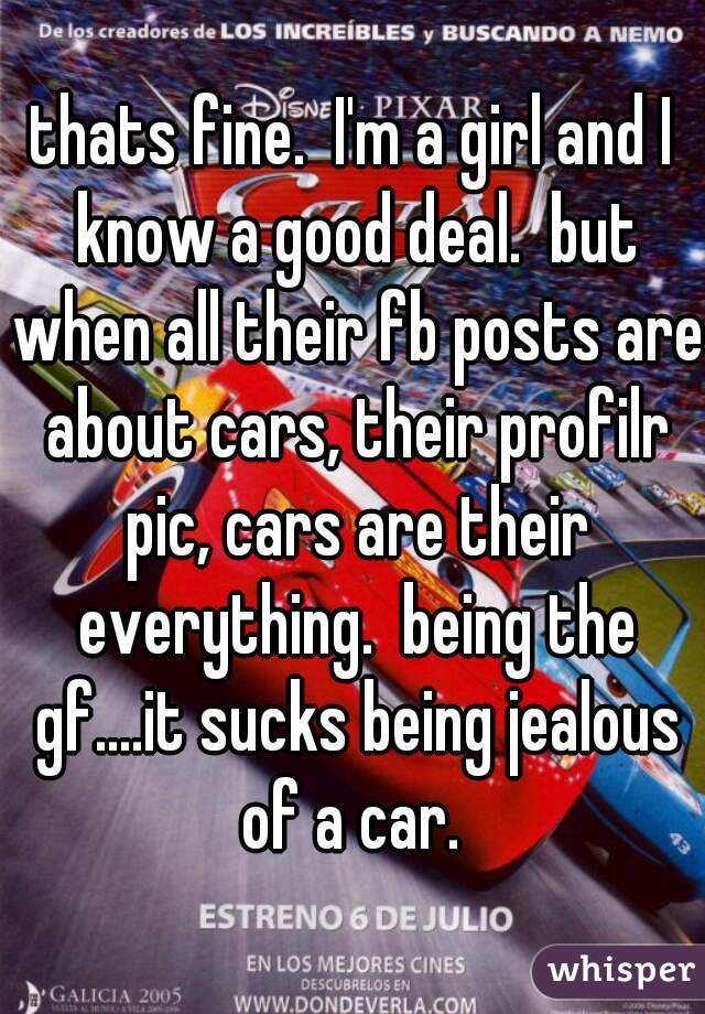 thats fine.  I'm a girl and I know a good deal.  but when all their fb posts are about cars, their profilr pic, cars are their everything.  being the gf....it sucks being jealous of a car. 