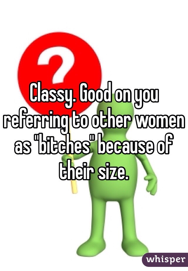 Classy. Good on you referring to other women as "bitches" because of their size.