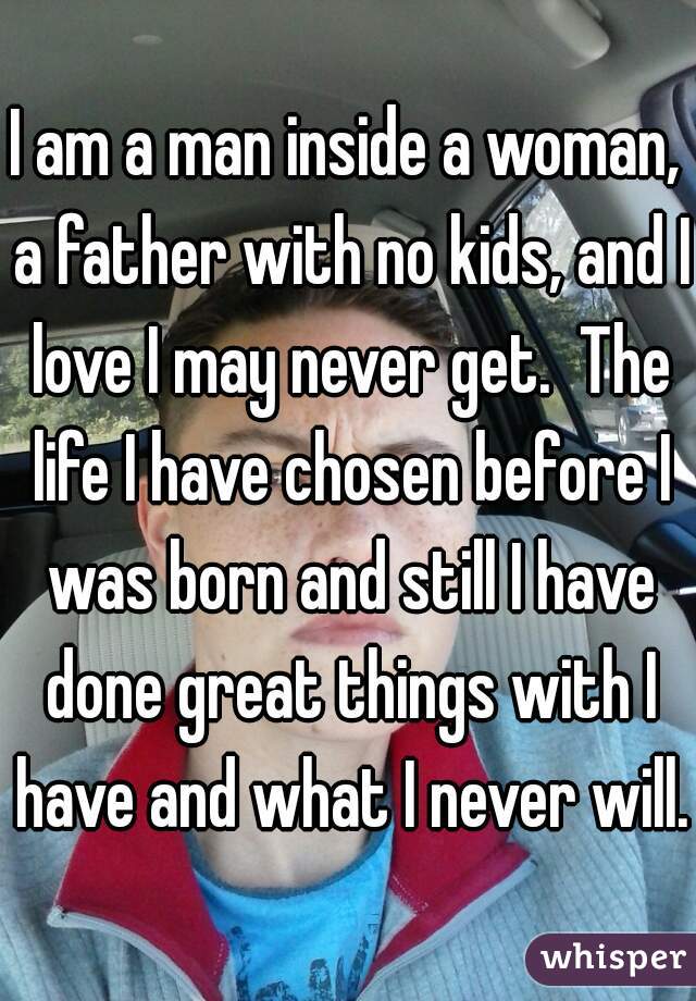 I am a man inside a woman, a father with no kids, and I love I may never get.  The life I have chosen before I was born and still I have done great things with I have and what I never will.