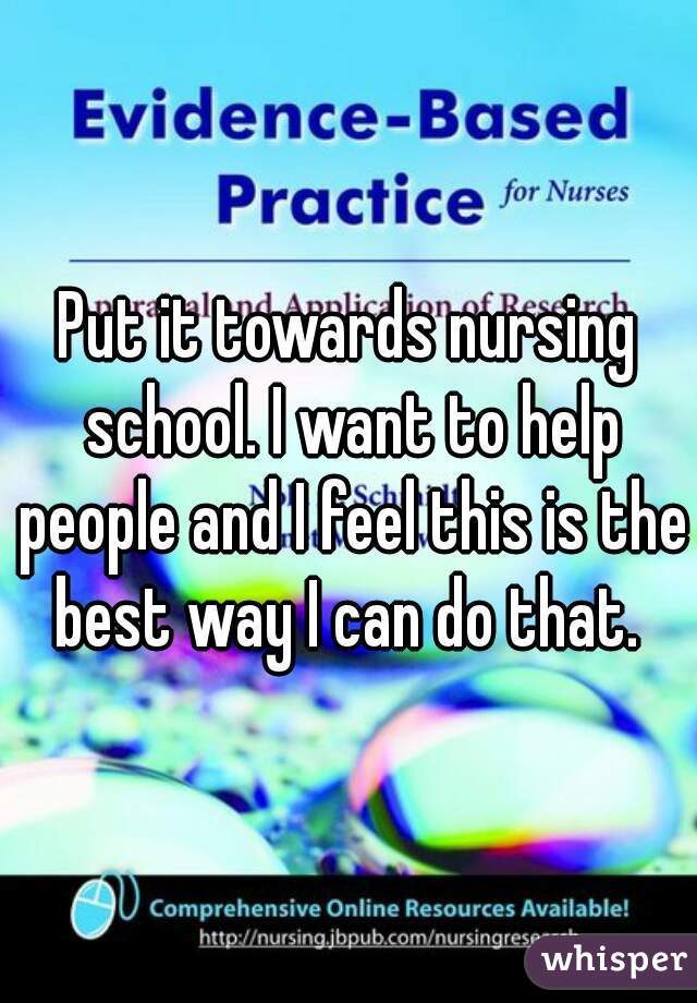 Put it towards nursing school. I want to help people and I feel this is the best way I can do that. 