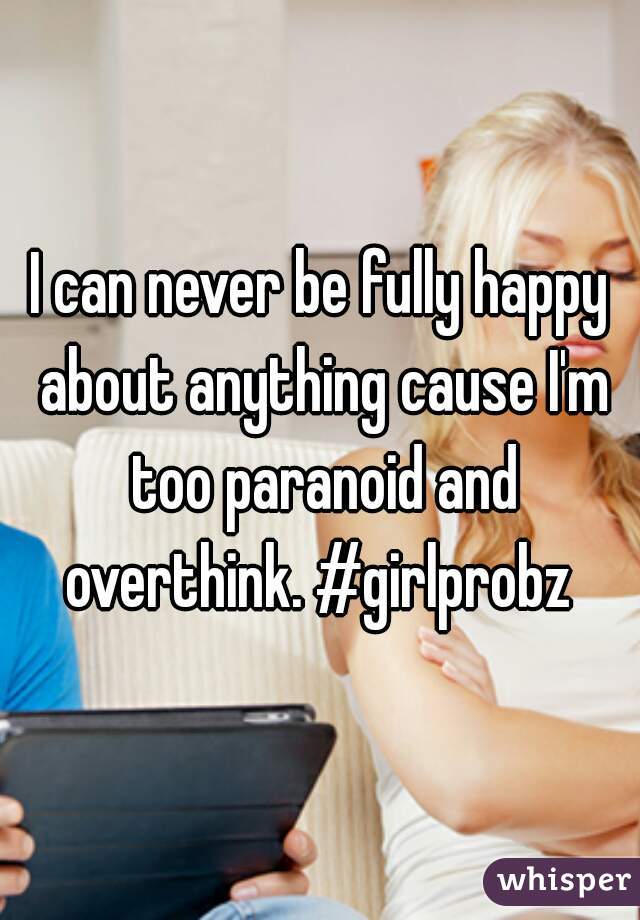 I can never be fully happy about anything cause I'm too paranoid and overthink. #girlprobz 