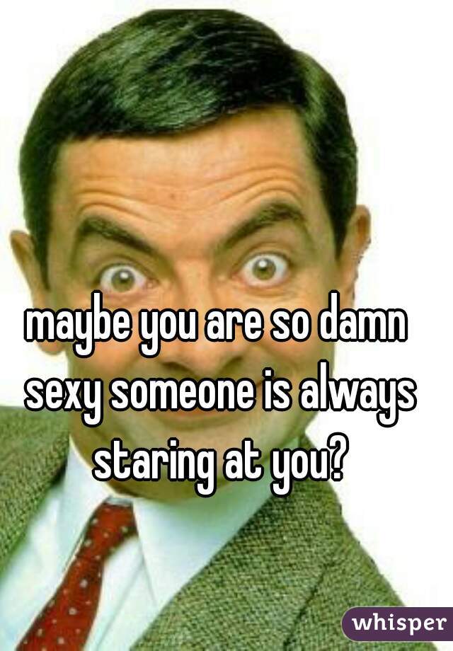 maybe you are so damn sexy someone is always staring at you?