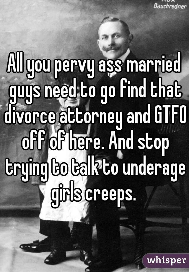 All you pervy ass married guys need to go find that divorce attorney and GTFO off of here. And stop trying to talk to underage girls creeps. 