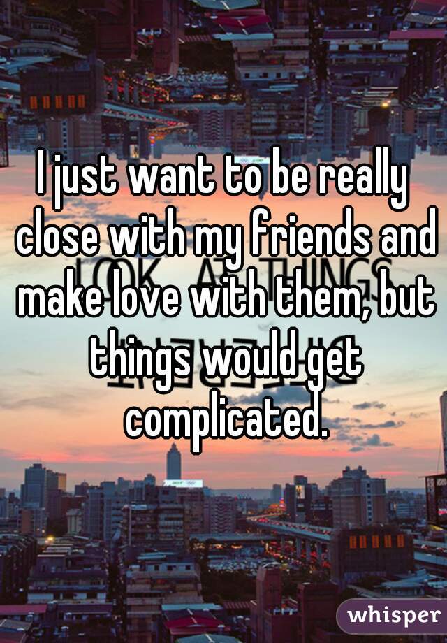 I just want to be really close with my friends and make love with them, but things would get complicated.