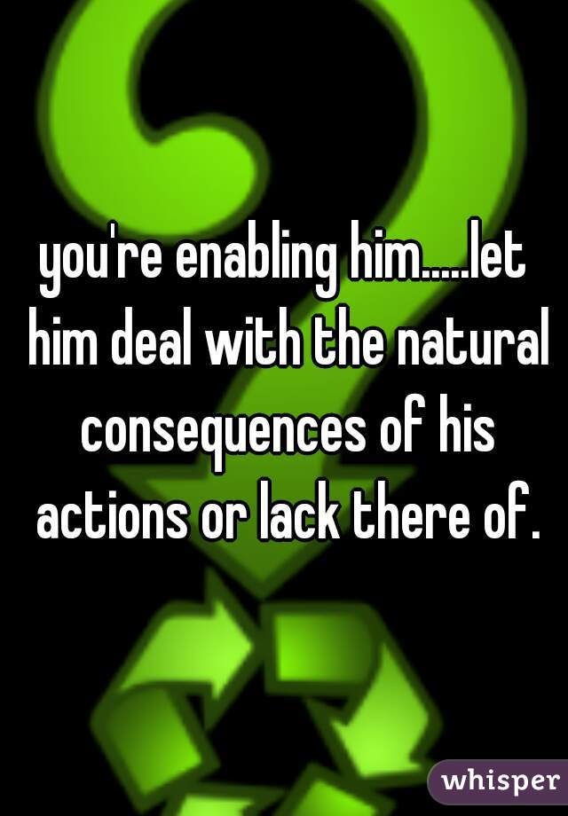 you're enabling him.....let him deal with the natural consequences of his actions or lack there of.