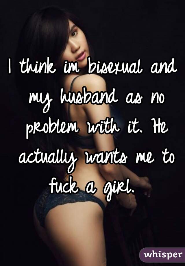 I think im bisexual and my husband as no problem with it. He actually wants me to fuck a girl. 