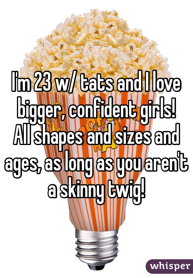 I'm 23 w/ tats and I love bigger, confident girls!
All shapes and sizes and ages, as long as you aren't a skinny twig!