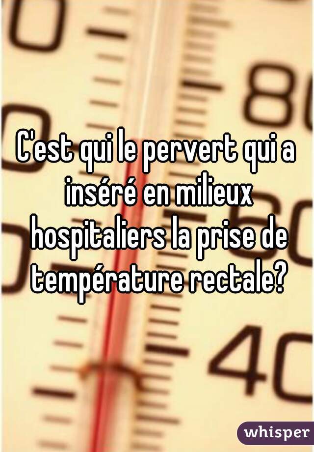 C'est qui le pervert qui a inséré en milieux hospitaliers la prise de température rectale?