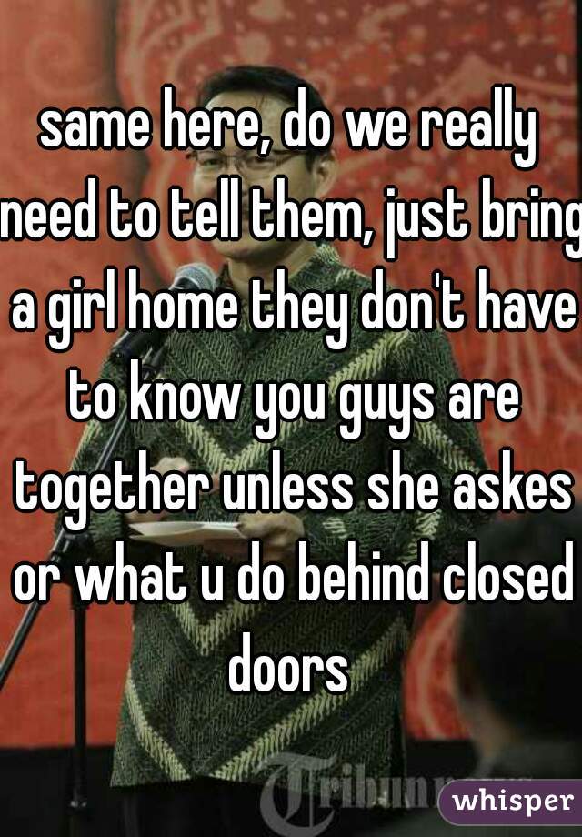 same here, do we really need to tell them, just bring a girl home they don't have to know you guys are together unless she askes or what u do behind closed doors 