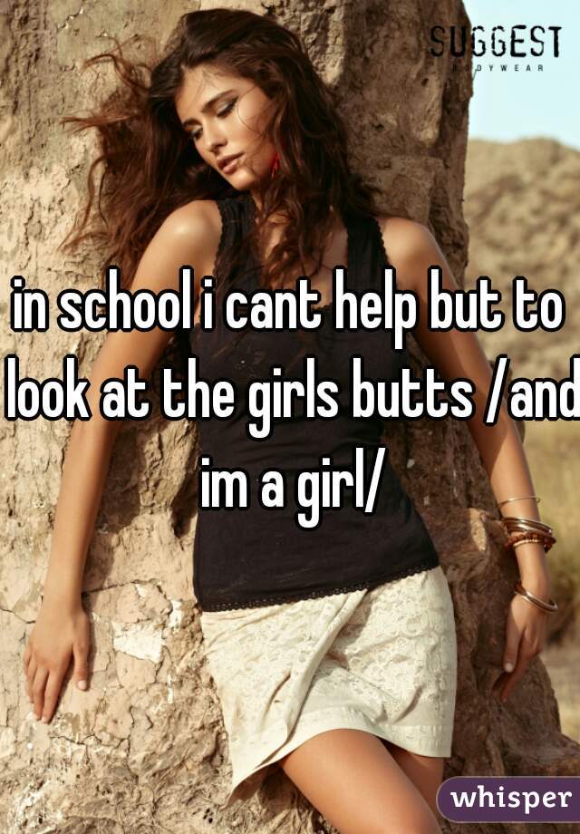 in school i cant help but to look at the girls butts /and im a girl/
