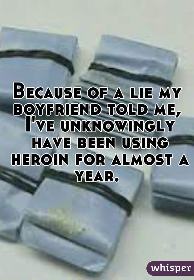 Because of a lie my boyfriend told me,  I've unknowingly have been using heroin for almost a year. 
 