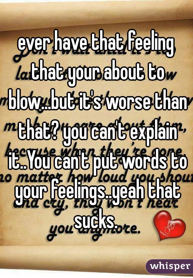 ever have that feeling that your about to blow...but it's worse than that? you can't explain it..You can't put words to your feelings..yeah that sucks. 