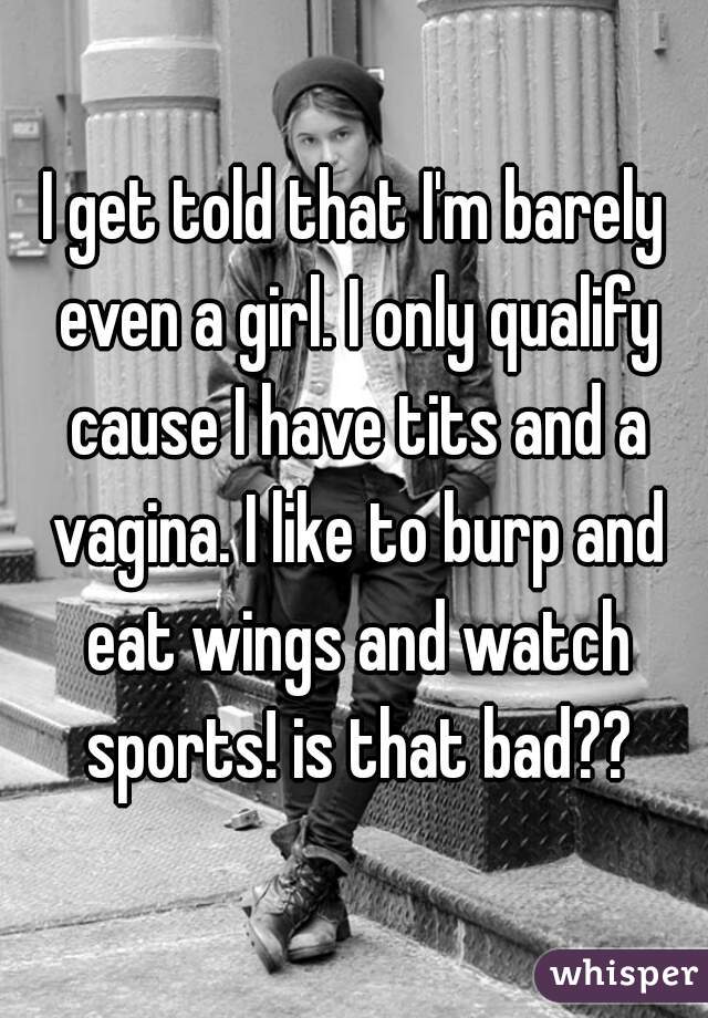 I get told that I'm barely even a girl. I only qualify cause I have tits and a vagina. I like to burp and eat wings and watch sports! is that bad??