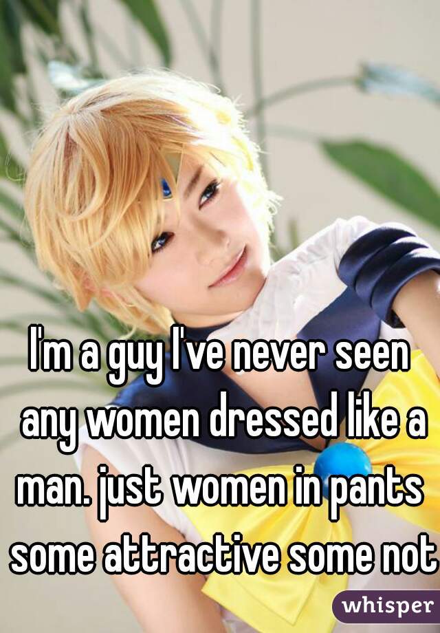 I'm a guy I've never seen any women dressed like a man. just women in pants  some attractive some not