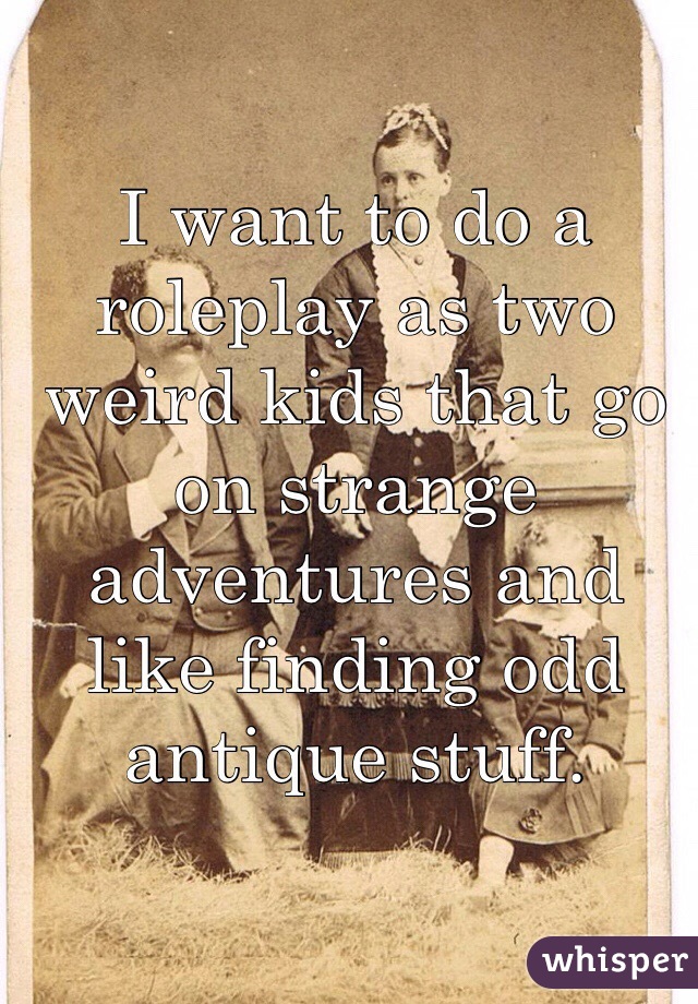 I want to do a roleplay as two weird kids that go on strange adventures and like finding odd antique stuff.