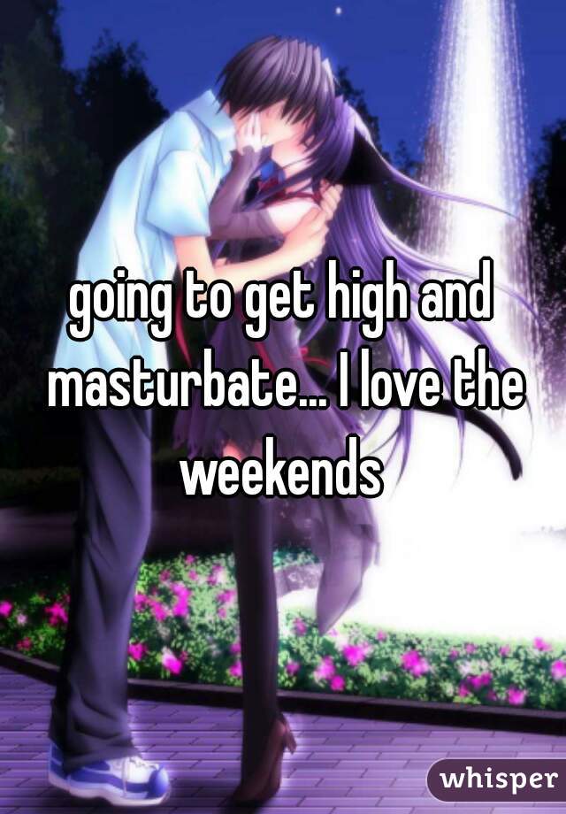 going to get high and masturbate... I love the weekends 