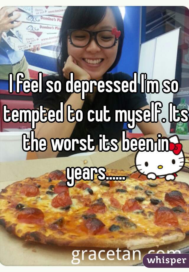I feel so depressed I'm so tempted to cut myself. Its the worst its been in years......