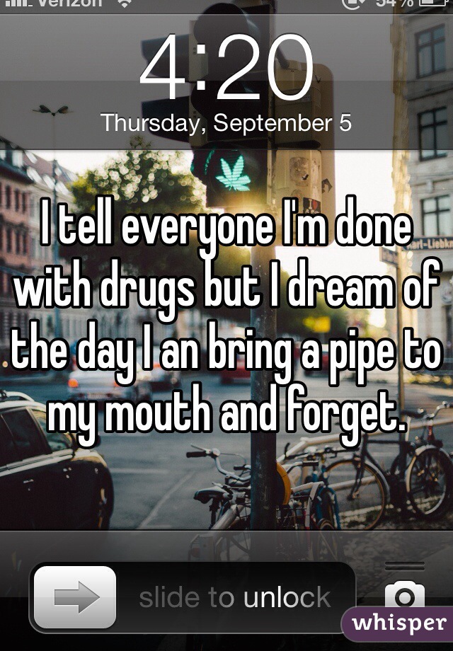 I tell everyone I'm done with drugs but I dream of the day I an bring a pipe to my mouth and forget.