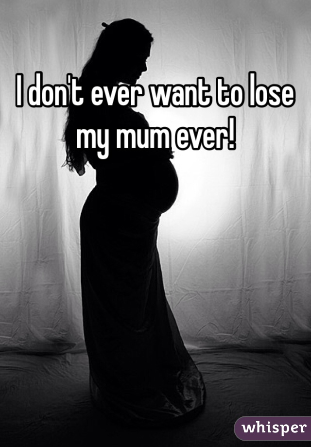 I don't ever want to lose my mum ever!