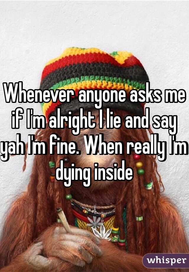 Whenever anyone asks me if I'm alright I lie and say yah I'm fine. When really I'm dying inside