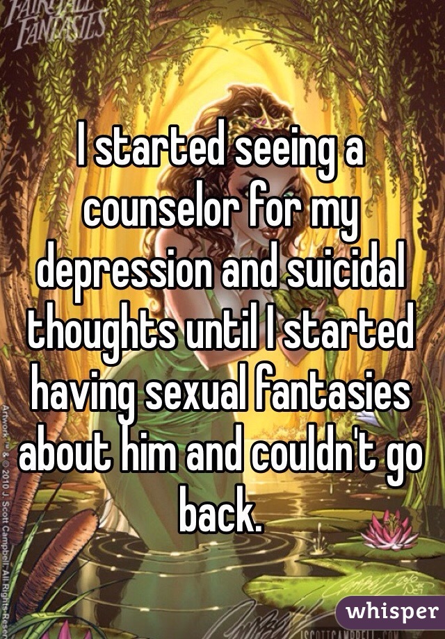 I started seeing a counselor for my depression and suicidal thoughts until I started having sexual fantasies about him and couldn't go back. 