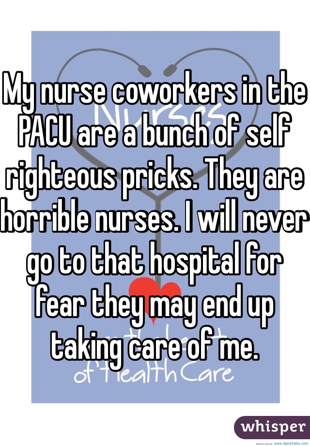My nurse coworkers in the PACU are a bunch of self righteous pricks. They are horrible nurses. I will never go to that hospital for fear they may end up taking care of me. 