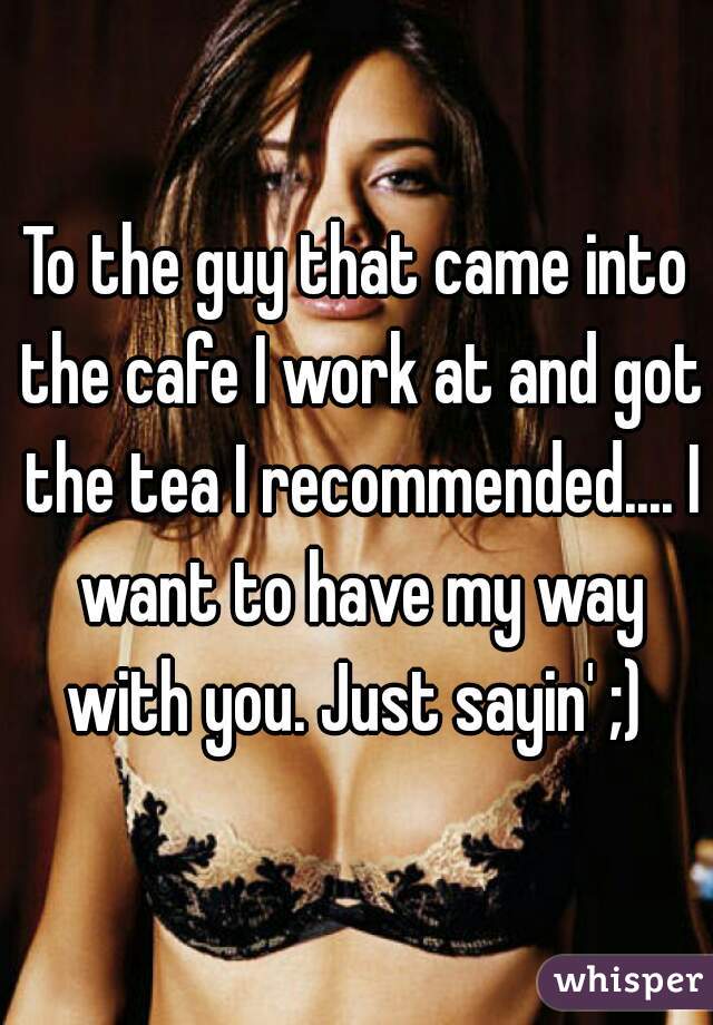To the guy that came into the cafe I work at and got the tea I recommended.... I want to have my way with you. Just sayin' ;) 